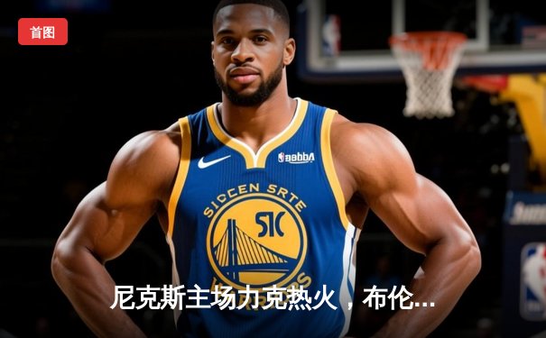 尼克斯主场力克热火，布伦森砍下38分引领大逆转